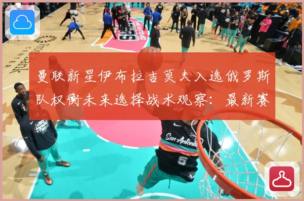 曼联新星伊布拉吉莫夫入选俄罗斯队权衡未来选择战术观察：最新赛事动态与深度分析