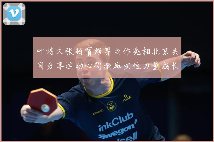 叶诗文张钧甯跨界合作亮相北京共同分享运动心得激励女性力量成长观察：最新赛事动态与深度分析