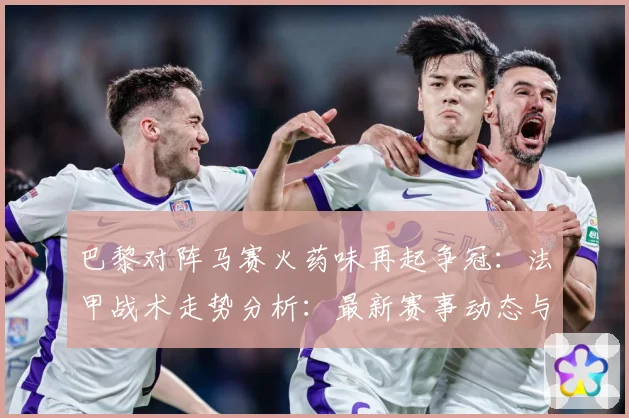 巴黎对阵马赛火药味再起争冠：法甲战术走势分析：最新赛事动态与深度分析