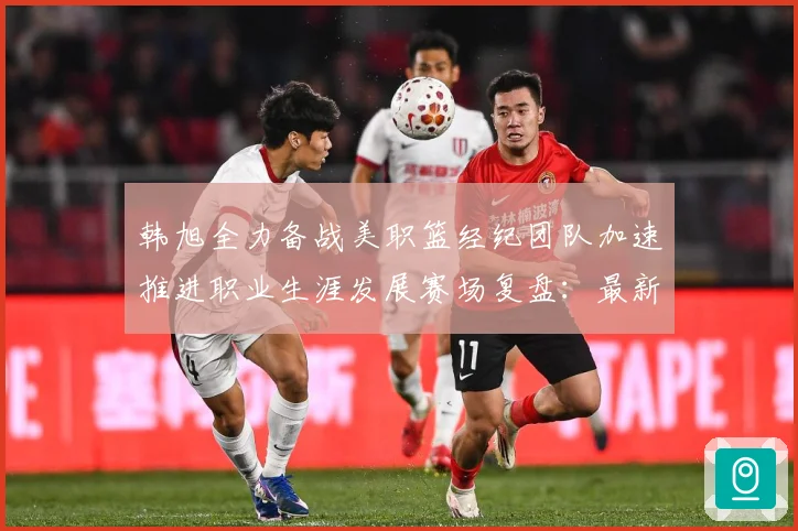 韩旭全力备战美职篮经纪团队加速推进职业生涯发展赛场复盘：最新赛事动态与深度分析