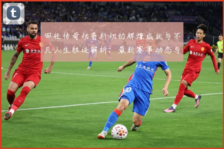 田径传奇切普科切的辉煌成就与不凡人生轨迹解析：最新赛事动态与深度分析