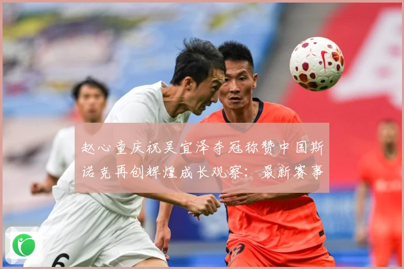 赵心童庆祝吴宜泽夺冠称赞中国斯诺克再创辉煌成长观察：最新赛事动态与深度分析