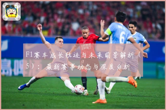 F1赛车成长轨迹与未来前景解析（5）：最新赛事动态与深度分析