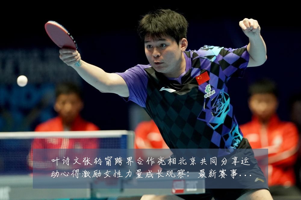 叶诗文张钧甯跨界合作亮相北京共同分享运动心得激励女性力量成长观察：最新赛事动态与深度分析