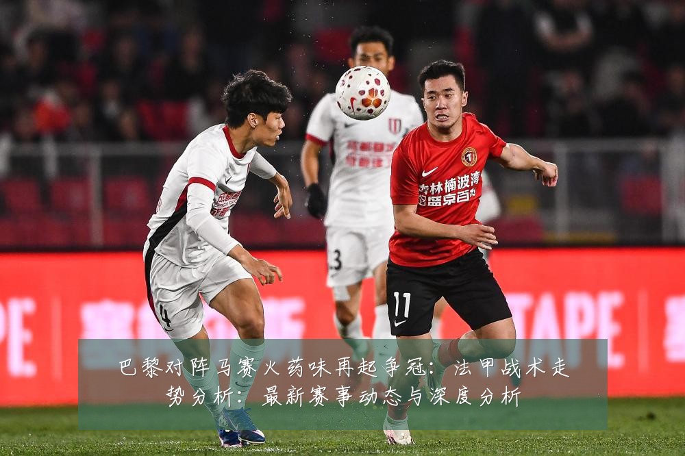巴黎对阵马赛火药味再起争冠:法甲战术走势分析:最新赛事动态与深度分析
