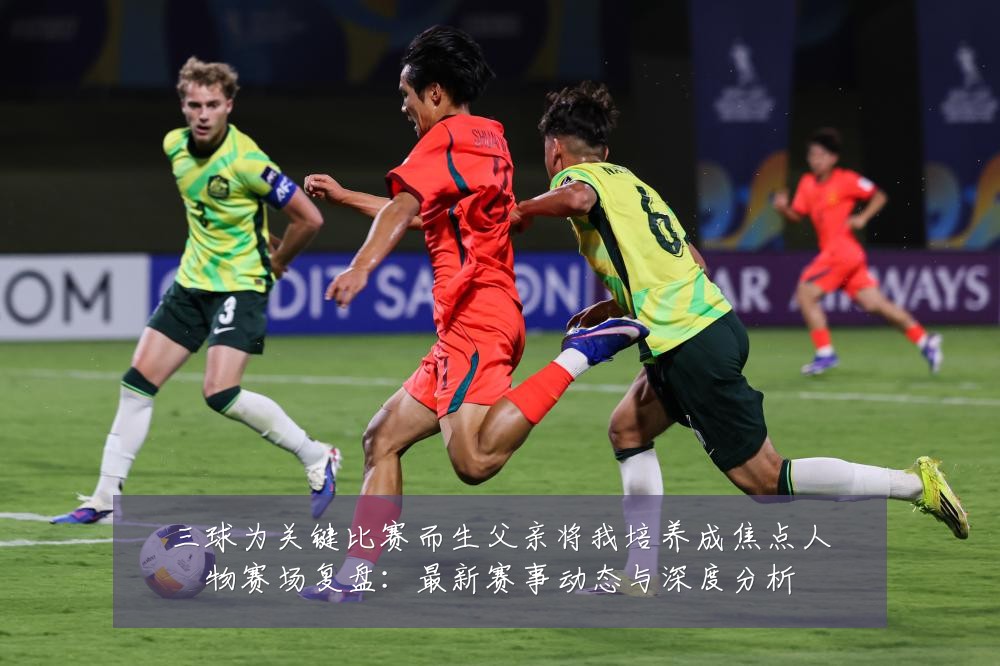 三球为关键比赛而生父亲将我培养成焦点人物赛场复盘：最新赛事动态与深度分析