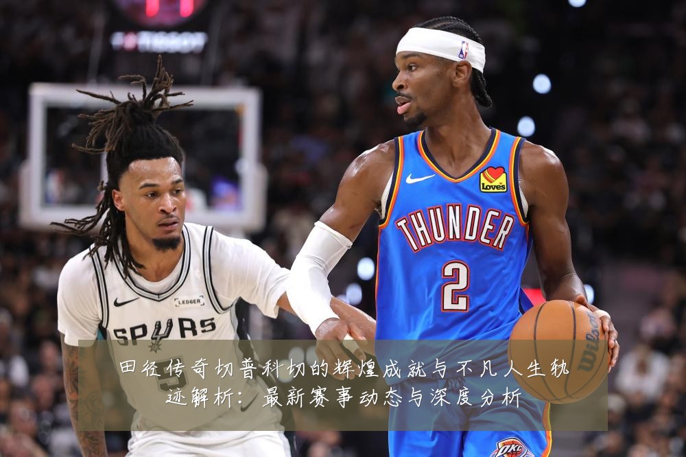 田径传奇切普科切的辉煌成就与不凡人生轨迹解析：最新赛事动态与深度分析