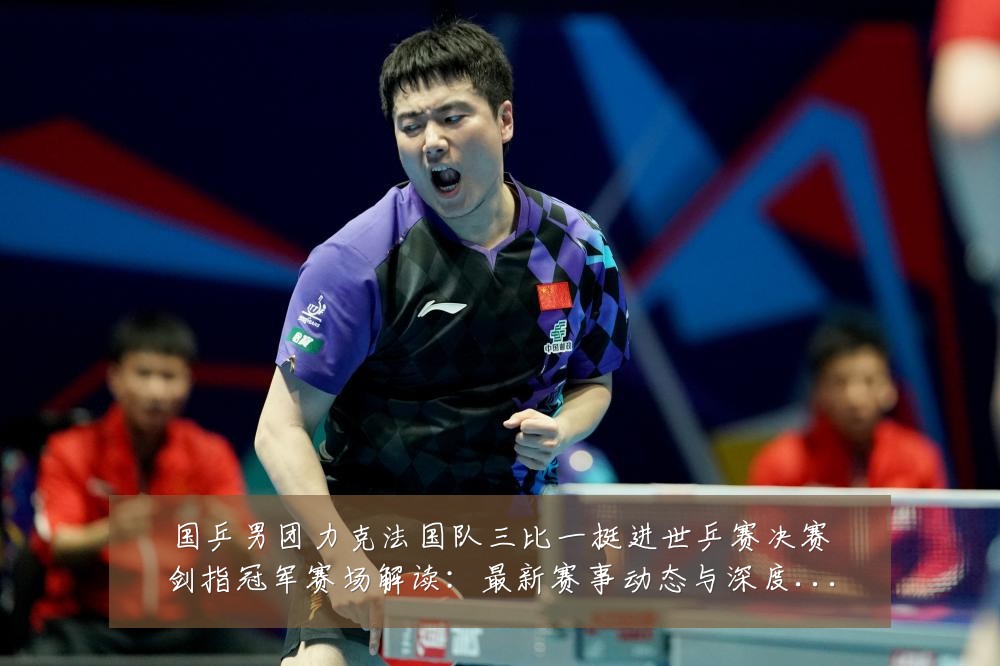 国乒男团力克法国队三比一挺进世乒赛决赛剑指冠军赛场解读：最新赛事动态与深度分析