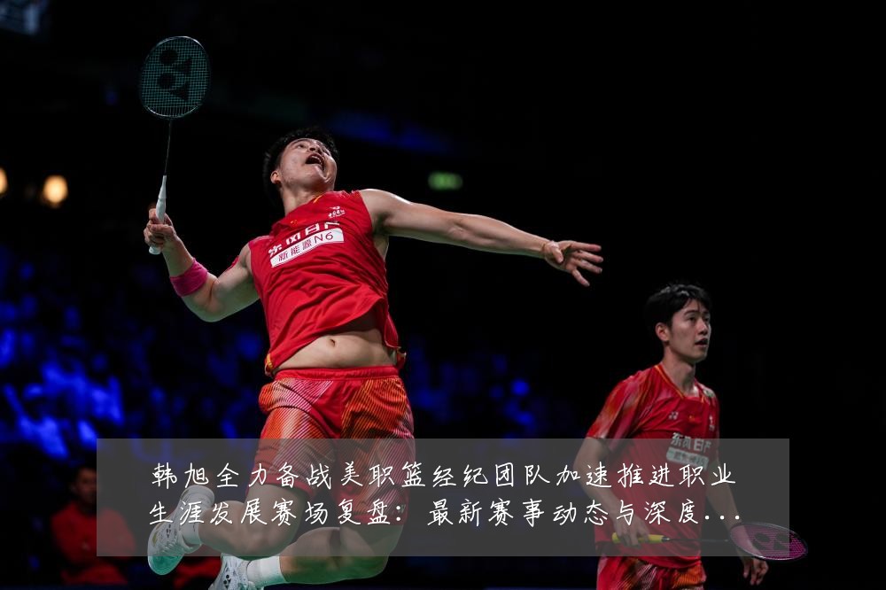 韩旭全力备战美职篮经纪团队加速推进职业生涯发展赛场复盘:最新赛事动态与深度分析